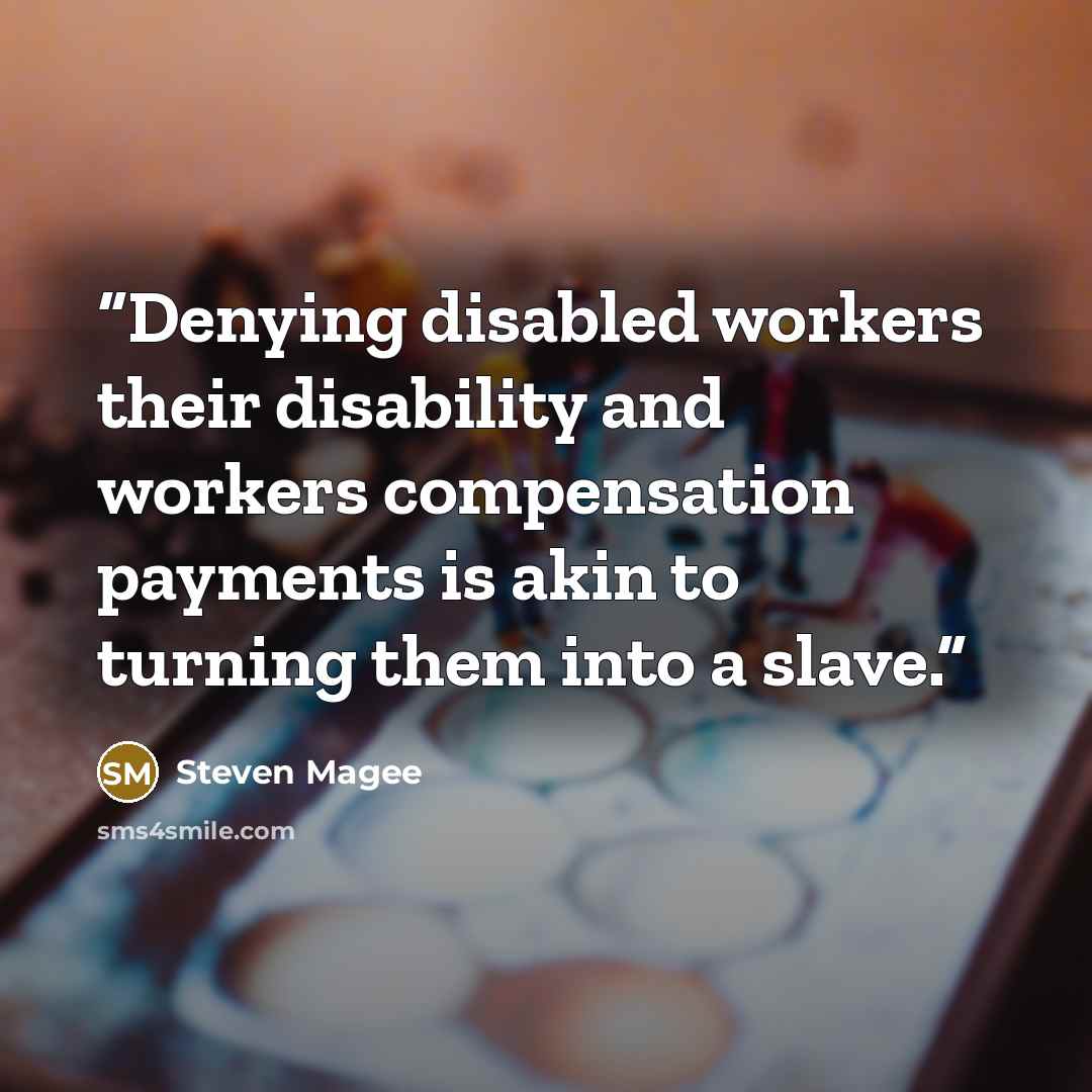 “Denying disabled workers their disability and workers compensation payments is akin to turning them into a slave.” quote by Steven Magee