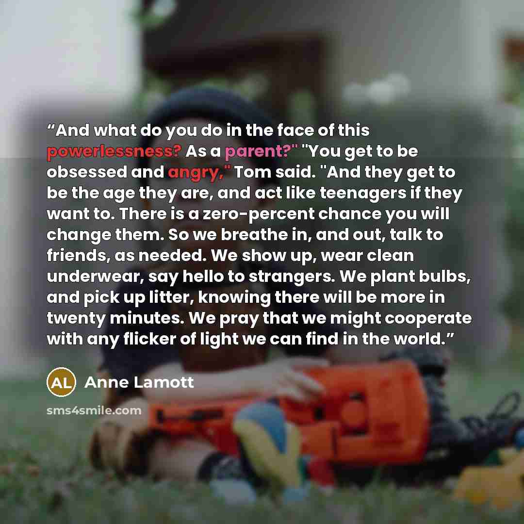 “And what do you do in the face of this powerlessness? As a parent?" "You get to be obsessed and angry," Tom said. "And they get to be the age they are, and act like teenagers if they want to. There is a zero-percent chance you will change them. So we breathe in, and out, talk to friends, as…” quote by Anne Lamott