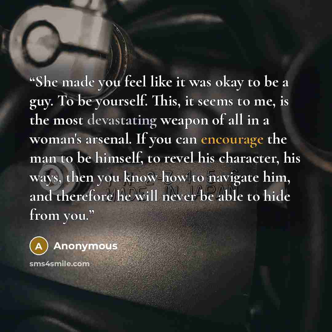 “She made you feel like it was okay to be a guy. To be yourself. This, it seems to me, is the most devastating weapon of all in a woman's arsenal. If you can encourage the man to be himself, to revel his character, his ways, then you know how to navigate him, and therefore he will never be able to…” quote by Anonymous