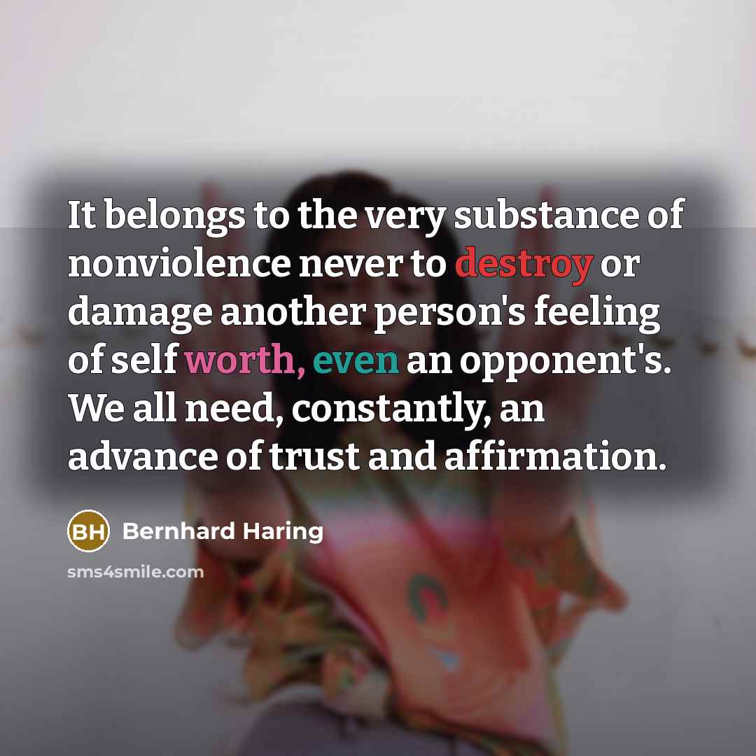“It belongs to the very substance of nonviolence never to destroy or damage another person's feeling of self worth, even an opponent's. We all need, constantly, an advance of trust and affirmation.” quote by Bernhard Haring