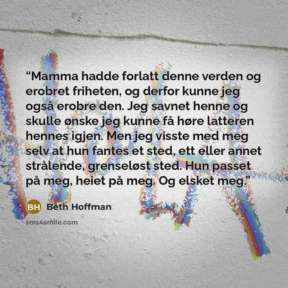 “Mamma hadde forlatt denne verden og erobret friheten, og derfor kunne jeg også erobre den. Jeg savnet henne og skulle ønske jeg kunne få høre latteren hennes igjen. Men jeg visste med meg selv at hun fantes et sted, ett eller annet strålende, grenseløst sted. Hun passet på meg, heiet på meg. Og…” quote by Beth Hoffman