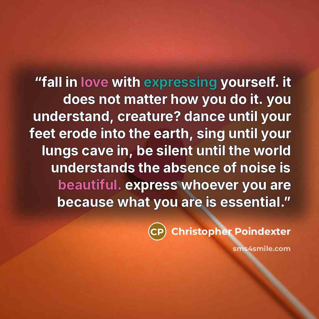 “fall in love with expressing yourself. it does not matter how you do it. you understand, creature? dance until your feet erode into the earth, sing until your lungs cave in, be silent until the world understands the absence of noise is beautiful. express whoever you are because what you are is…” quote by Christopher Poindexter