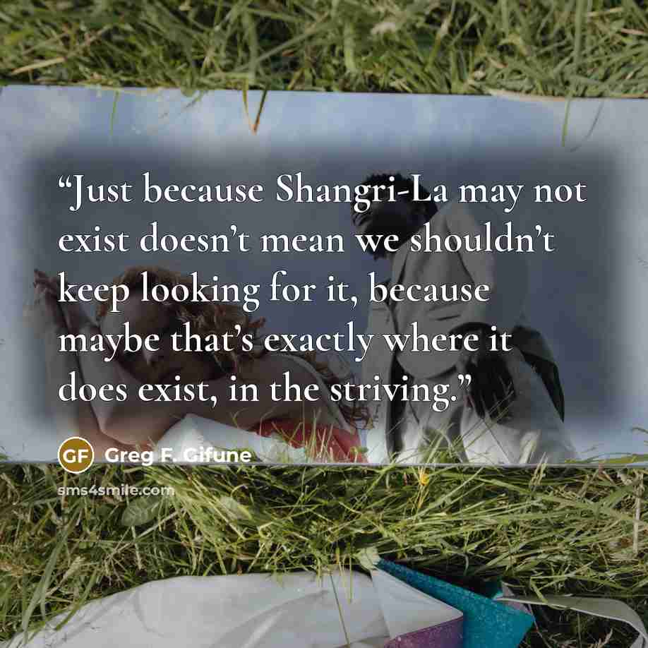 “Just because Shangri-La may not exist doesn’t mean we shouldn’t keep looking for it, because maybe that’s exactly where it does exist, in the striving.” quote by Greg F. Gifune