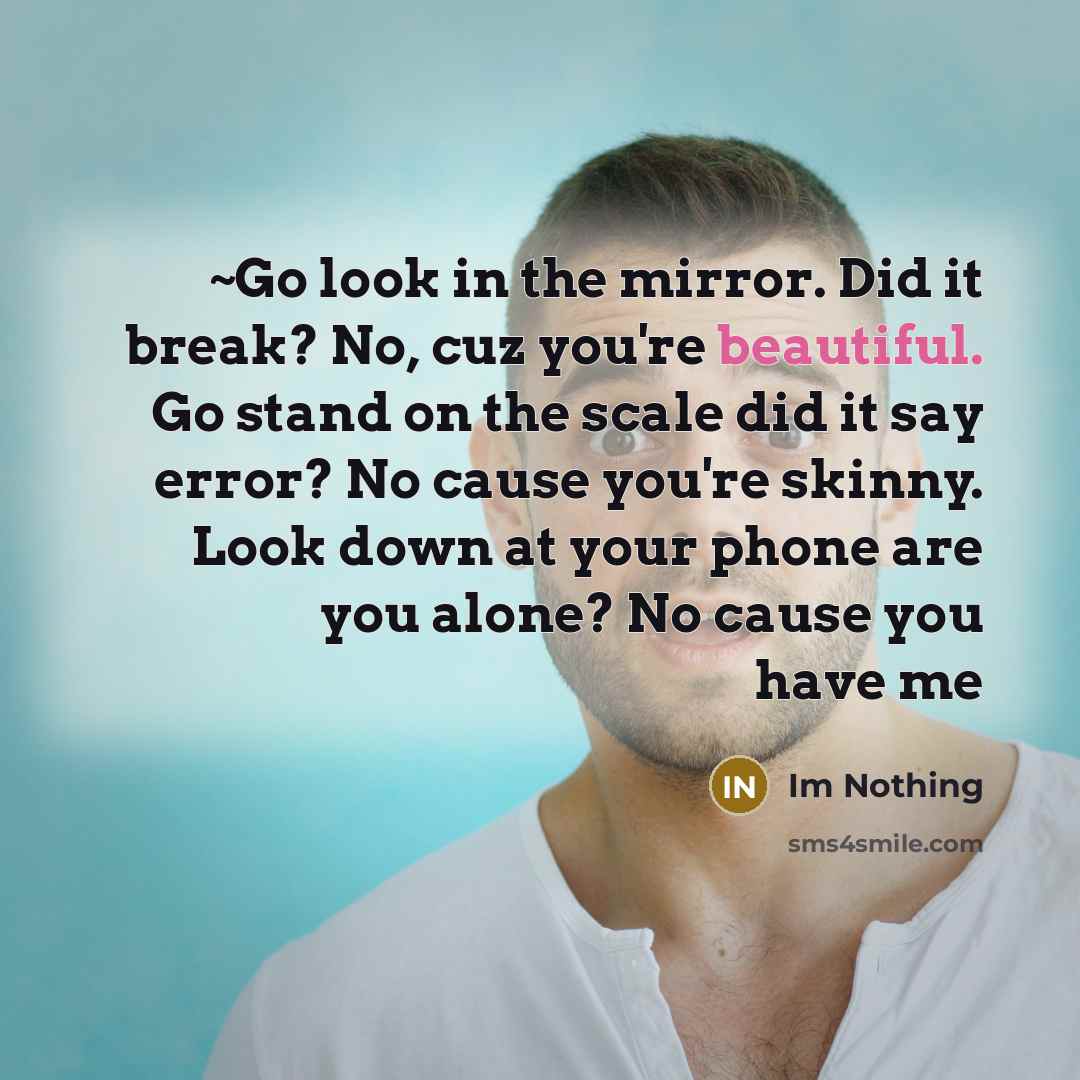 “~Go look in the mirror. Did it break? No, cuz you're beautiful. Go stand on the scale did it say error? No cause you're skinny. Look down at your phone are you alone? No cause you have me” quote by Im Nothing