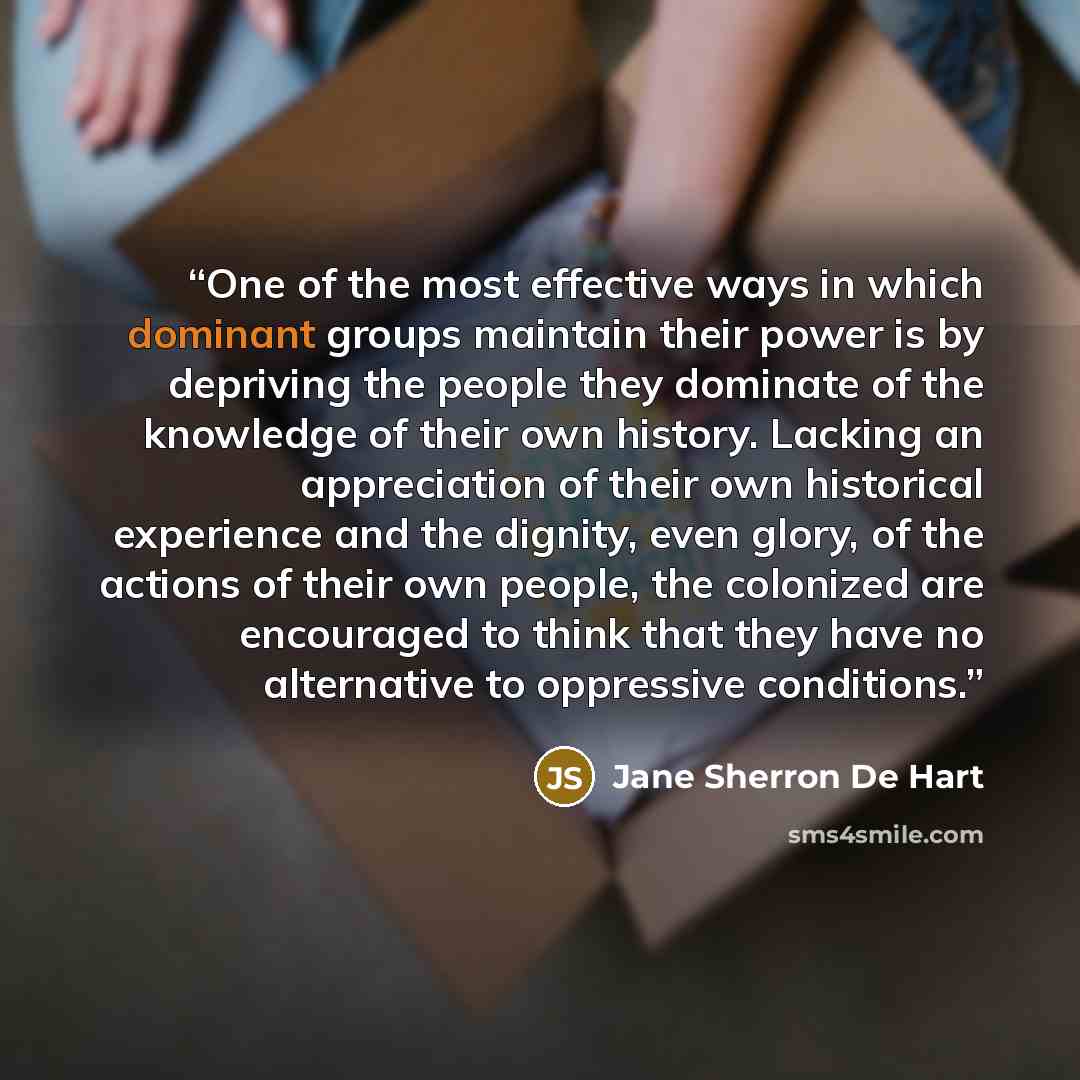 “One of the most effective ways in which dominant groups maintain their power is by depriving the people they dominate of the knowledge of their own history. Lacking an appreciation of their own historical experience and the dignity, even glory, of the actions of their own people, the colonized are…” quote by Jane Sherron De Hart