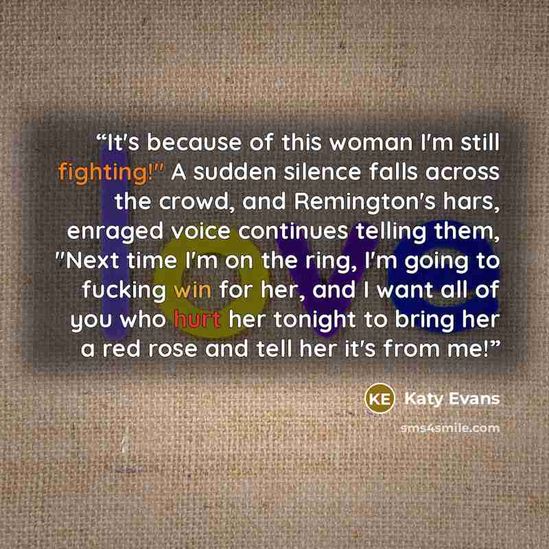 “It's because of this woman I'm still fighting!" A sudden silence falls across the crowd, and Remington's hars, enraged voice continues telling them, "Next time I'm on the ring, I'm going to fucking win for her, and I want all of you who hurt her tonight to bring her a red rose and tell her it's…” quote by Katy Evans