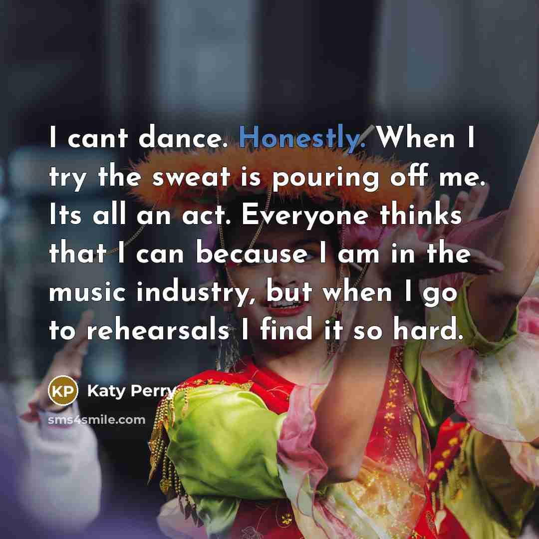 “I cant dance. Honestly. When I try the sweat is pouring off me. Its all an act. Everyone thinks that I can because I am in the music industry, but when I go to rehearsals I find it so hard.” quote by Katy Perry