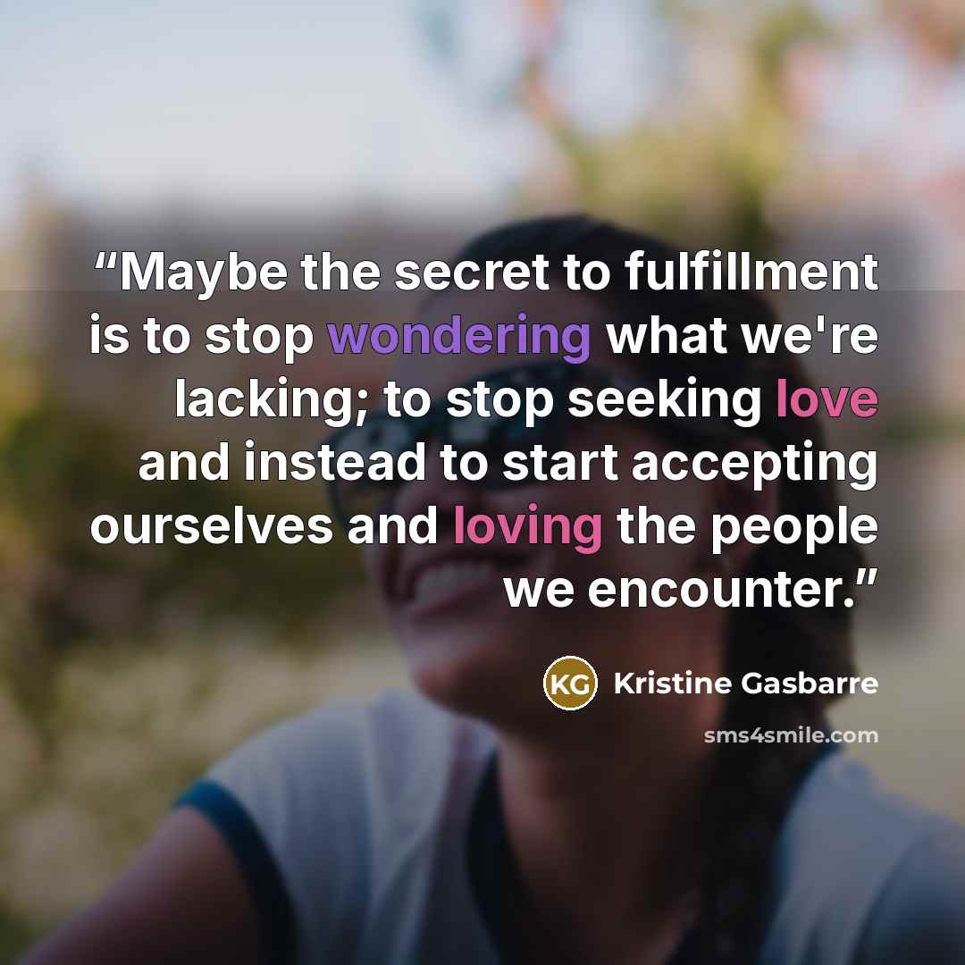 “Maybe the secret to fulfillment is to stop wondering what we're lacking; to stop seeking love and instead to start accepting ourselves and loving the people we encounter.” quote by Kristine Gasbarre