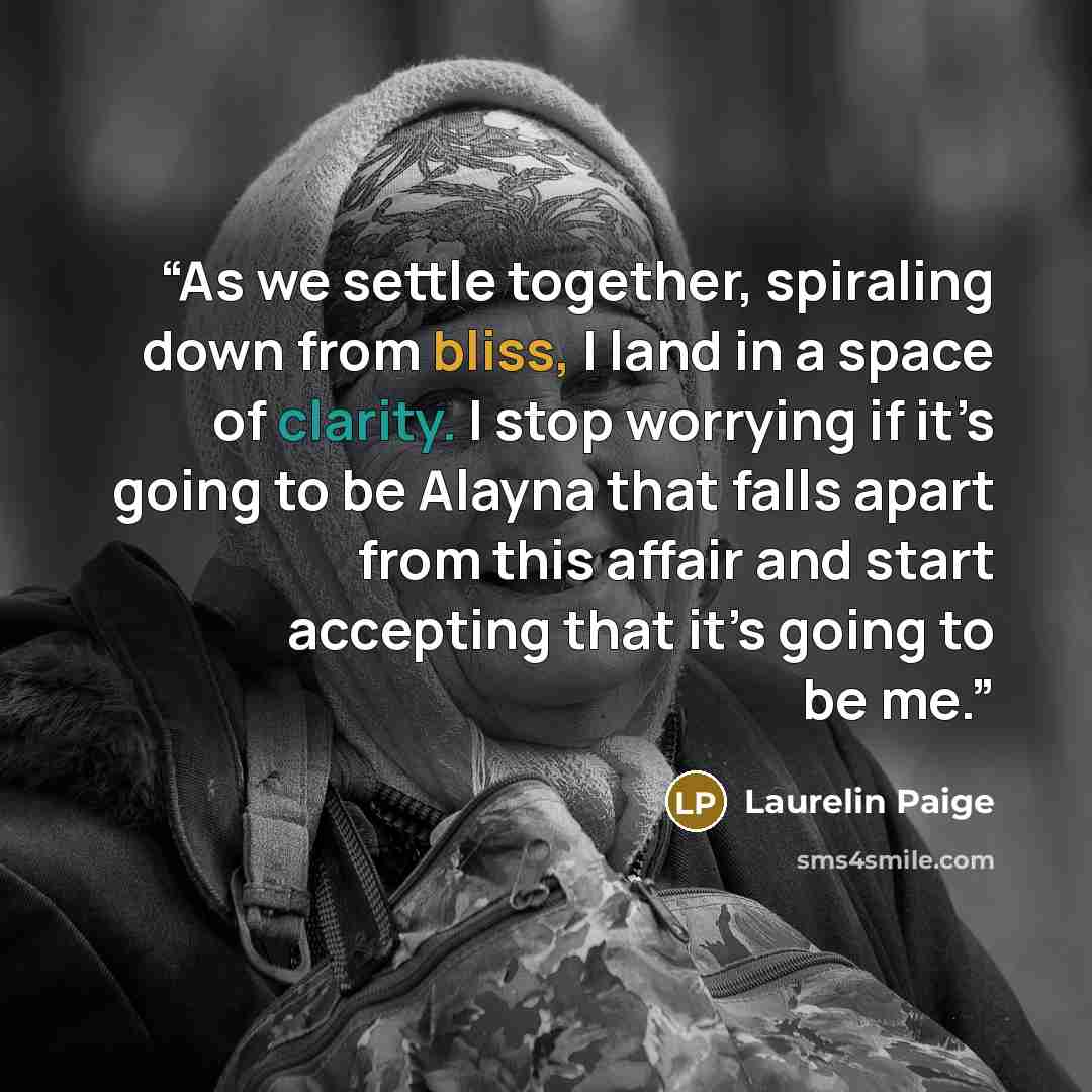 “As we settle together, spiraling down from bliss, I land in a space of clarity. I stop worrying if it’s going to be Alayna that falls apart from this affair and start accepting that it’s going to be me.” quote by Laurelin Paige