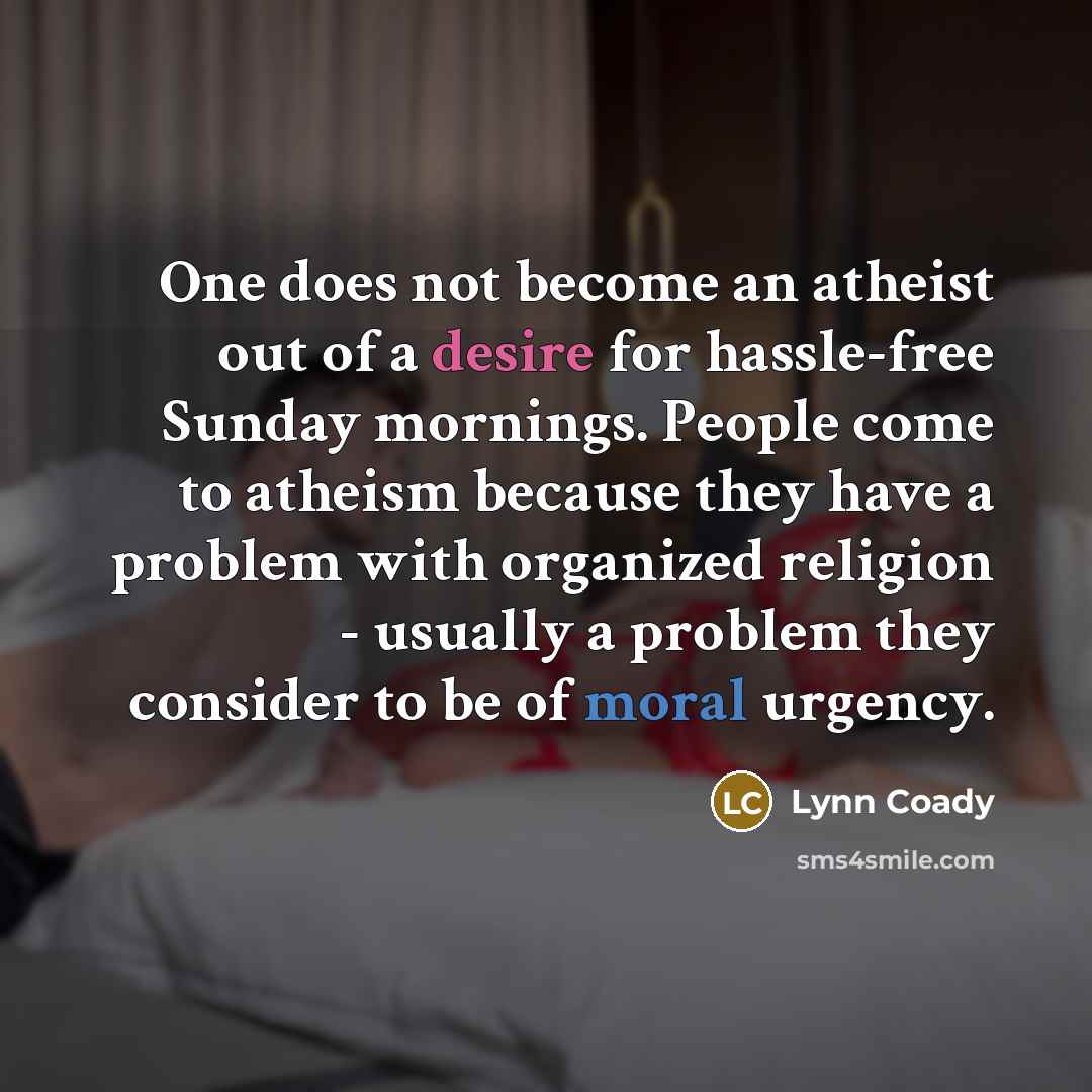 “One does not become an atheist out of a desire for hassle-free Sunday mornings. People come to atheism because they have a problem with organized religion - usually a problem they consider to be of moral urgency.” quote by Lynn Coady