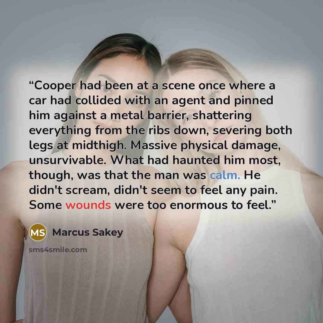 “Cooper had been at a scene once where a car had collided with an agent and pinned him against a metal barrier, shattering everything from the ribs down, severing both legs at midthigh. Massive physical damage, unsurvivable. What had haunted him most, though, was that the man was calm. He didn't…” quote by Marcus Sakey