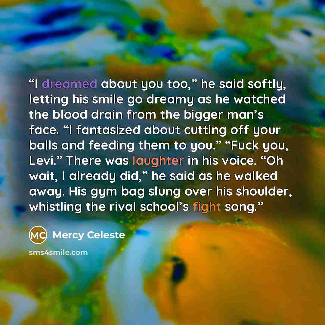 “I dreamed about you too,” he said softly, letting his smile go dreamy as he watched the blood drain from the bigger man’s face. “I fantasized about cutting off your balls and feeding them to you.” “Fuck you, Levi.” There was laughter in his voice. “Oh wait, I already did,” he said as he walked…” quote by Mercy Celeste