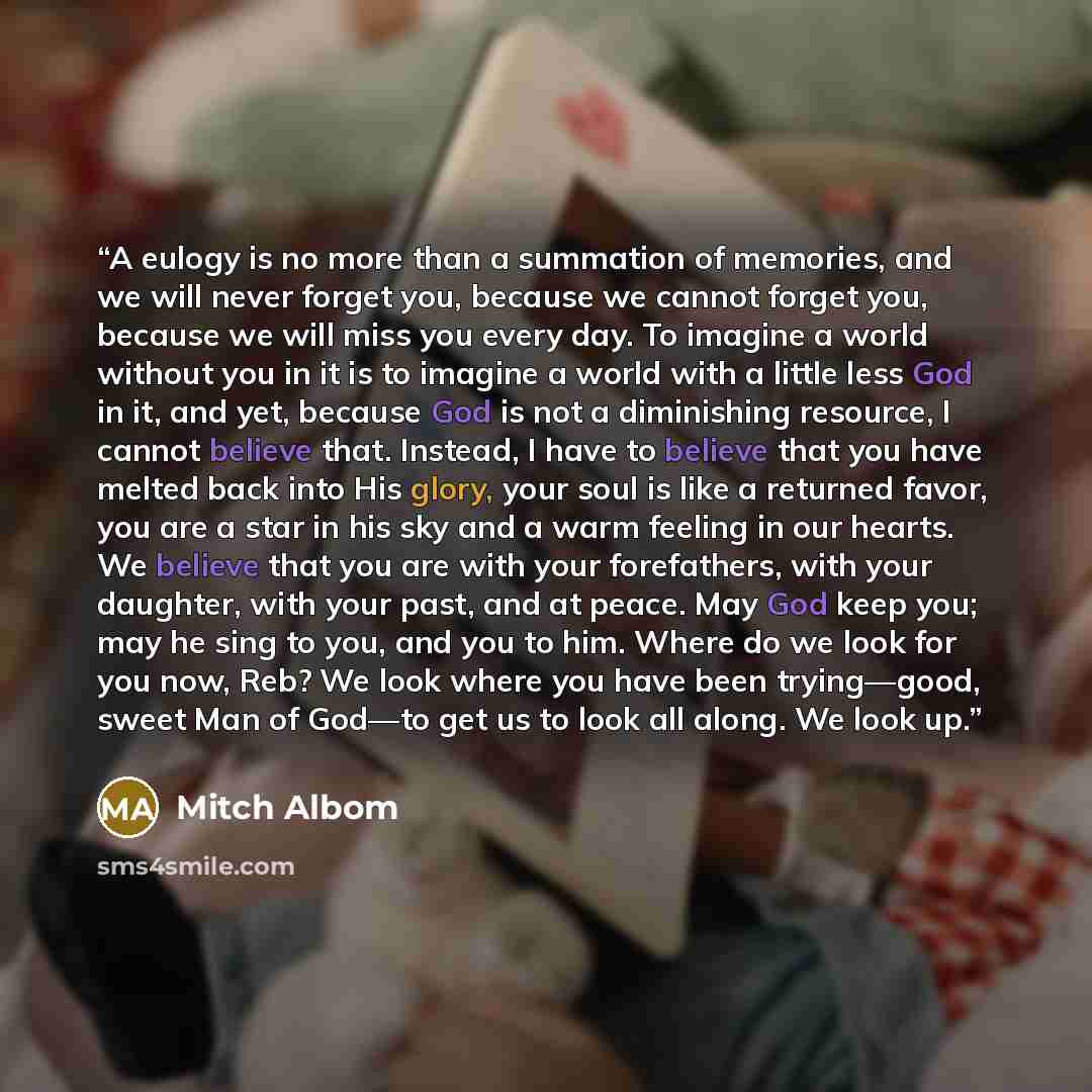 “A eulogy is no more than a summation of memories, and we will never forget you, because we cannot forget you, because we will miss you every day. To imagine a world without you in it is to imagine a world with a little less God in it, and yet, because God is not a diminishing resource, I cannot…” quote by Mitch Albom