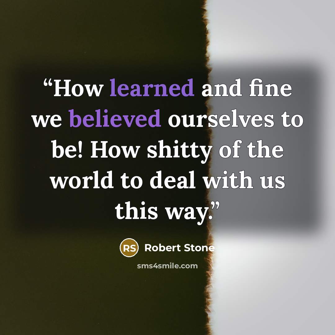 “How learned and fine we believed ourselves to be! How shitty of the world to deal with us this way.” quote by Robert Stone