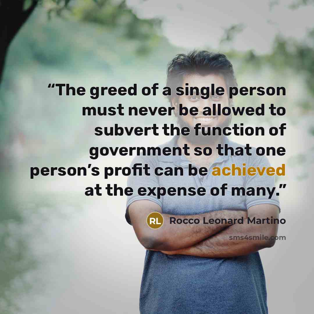 “The greed of a single person must never be allowed to subvert the function of government so that one person’s profit can be achieved at the expense of many.” quote by Rocco Leonard Martino