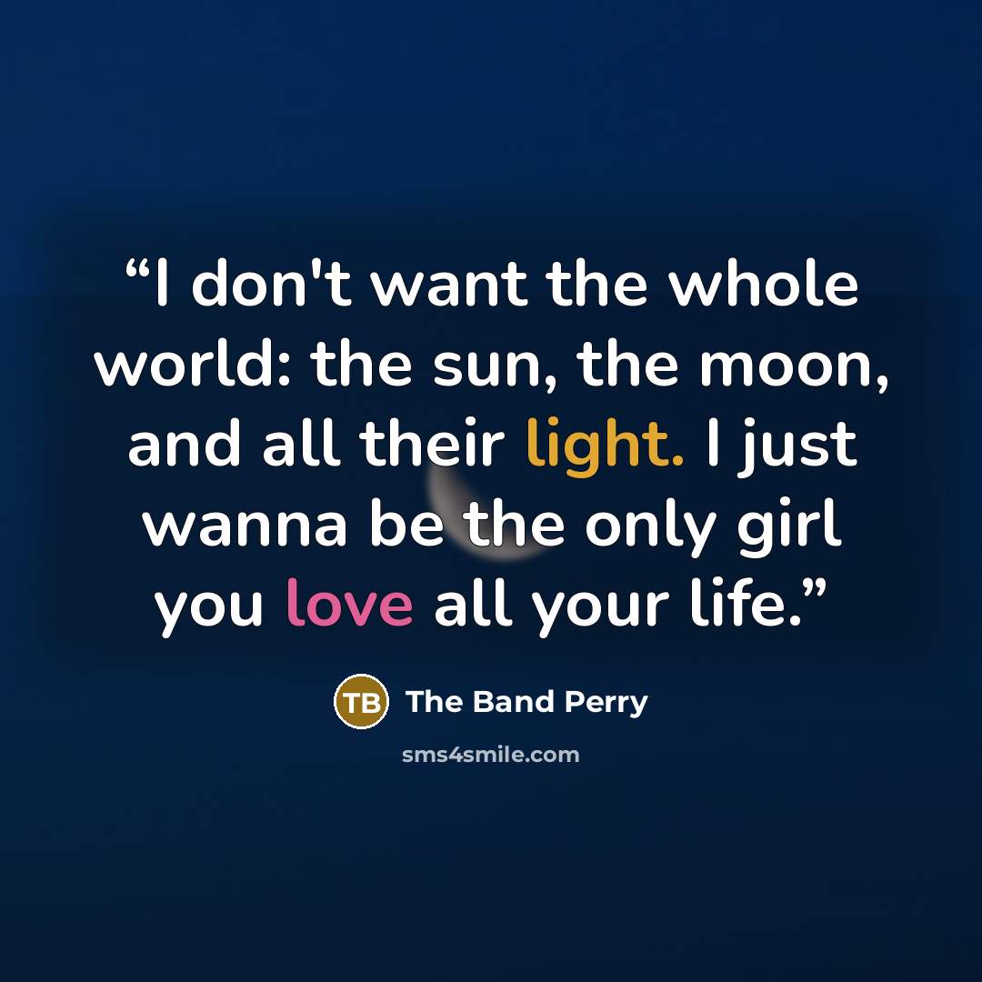 “I don't want the whole world: the sun, the moon, and all their light. I just wanna be the only girl you love all your life.” quote by The Band Perry