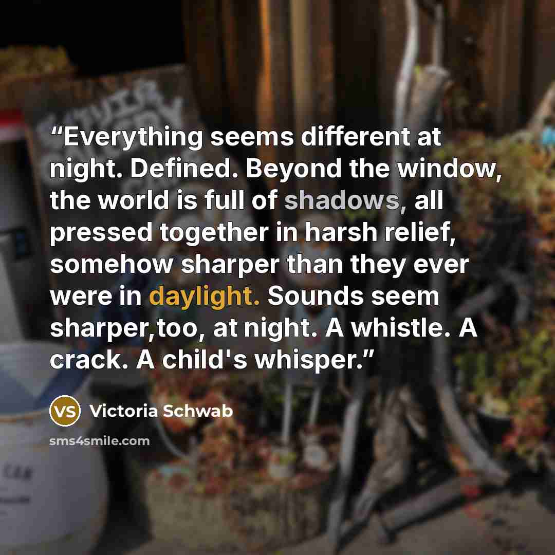 “Everything seems different at night. Defined. Beyond the window, the world is full of shadows, all pressed together in harsh relief, somehow sharper than they ever were in daylight. Sounds seem sharper,too, at night. A whistle. A crack. A child's whisper.” quote by Victoria Schwab