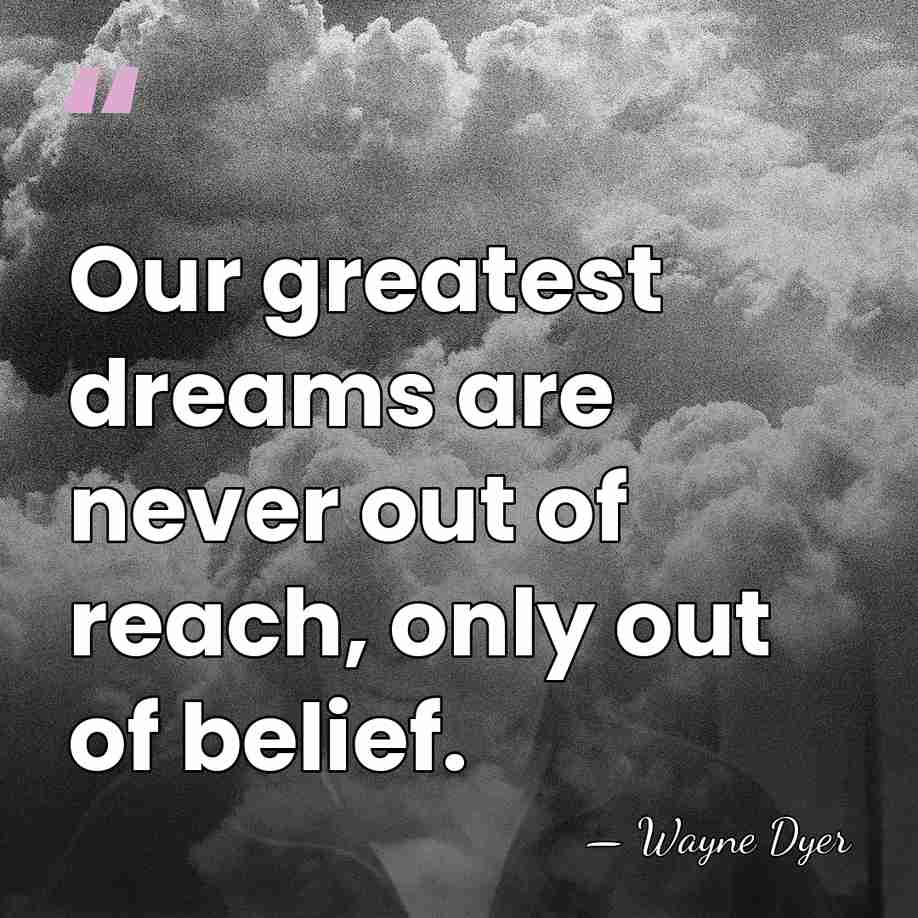 Our greatest dreams are never out of reach, only out of belief. - Wayne Dyer