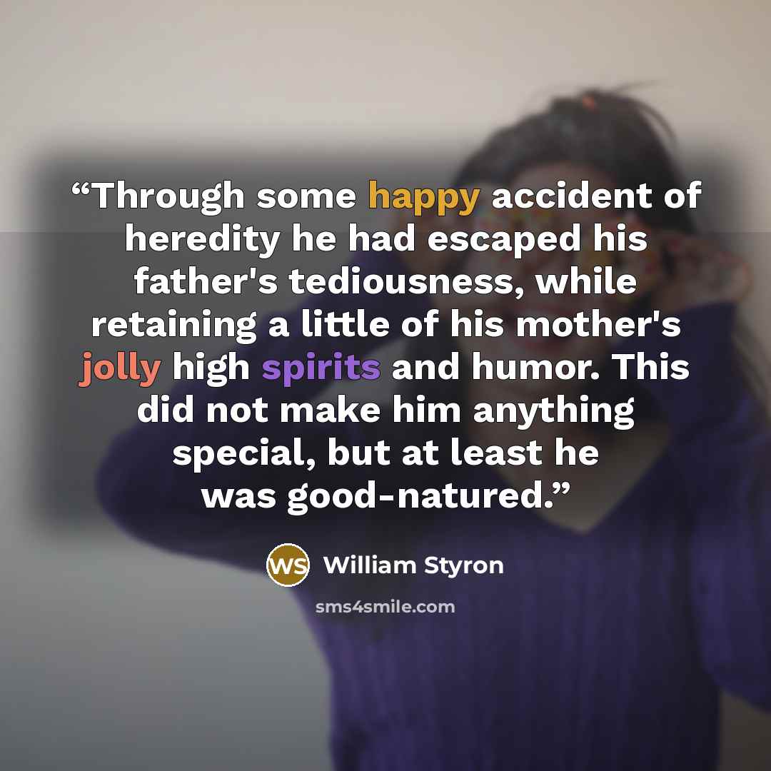 “Through some happy accident of heredity he had escaped his father's tediousness, while retaining a little of his mother's jolly high spirits and humor. This did not make him anything special, but at least he was good-natured.” quote by William Styron