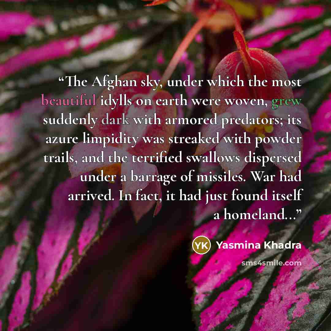 “The Afghan sky, under which the most beautiful idylls on earth were woven, grew suddenly dark with armored predators; its azure limpidity was streaked with powder trails, and the terrified swallows dispersed under a barrage of missiles. War had arrived. In fact, it had just found itself a…” quote by Yasmina Khadra