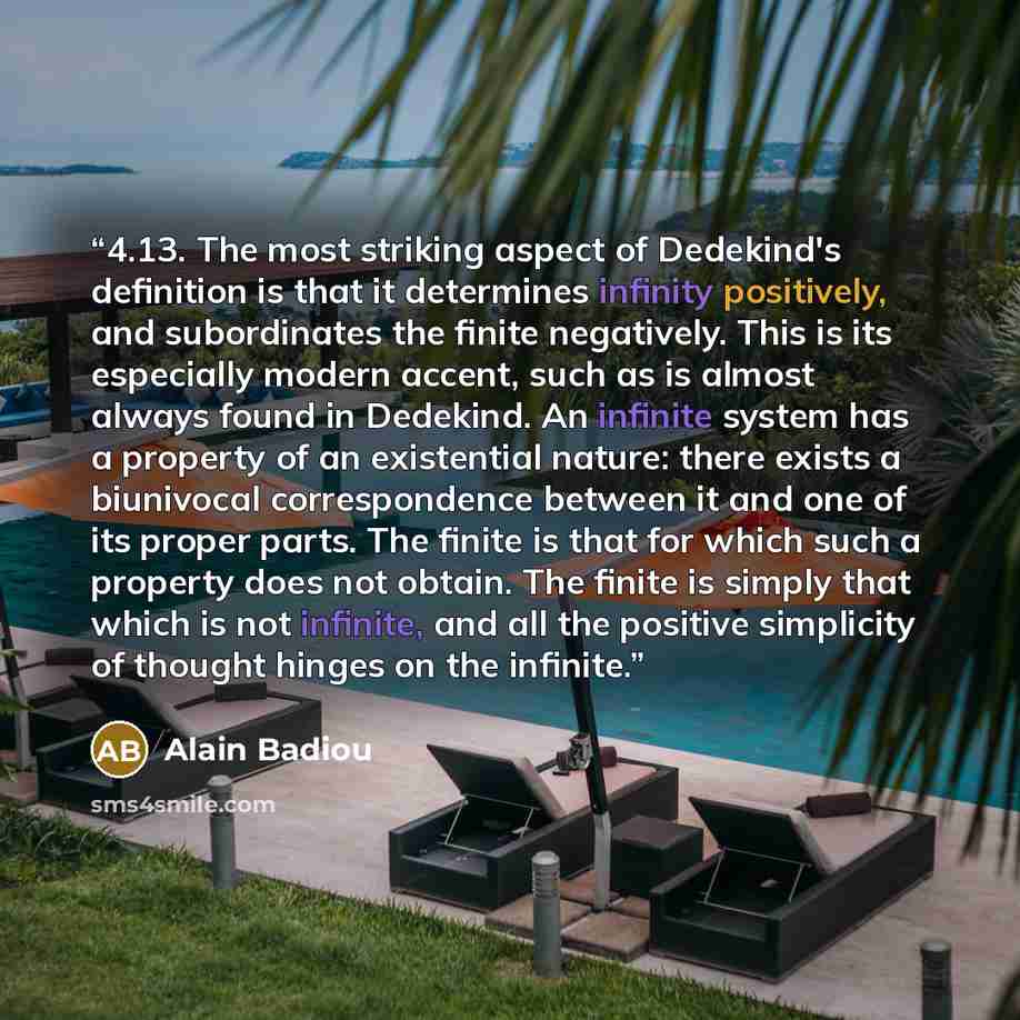“4.13. The most striking aspect of Dedekind's definition is that it determines infinity positively, and subordinates the finite negatively. This is its especially modern accent, such as is almost always found in Dedekind. An infinite system has a property of an existential nature: there exists a…” quote by Alain Badiou