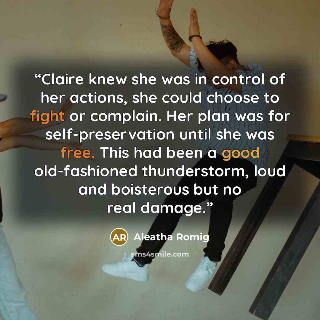 “Claire knew she was in control of her actions, she could choose to fight or complain. Her plan was for self-preservation until she was free. This had been a good old-fashioned thunderstorm, loud and boisterous but no real damage.” quote by Aleatha Romig