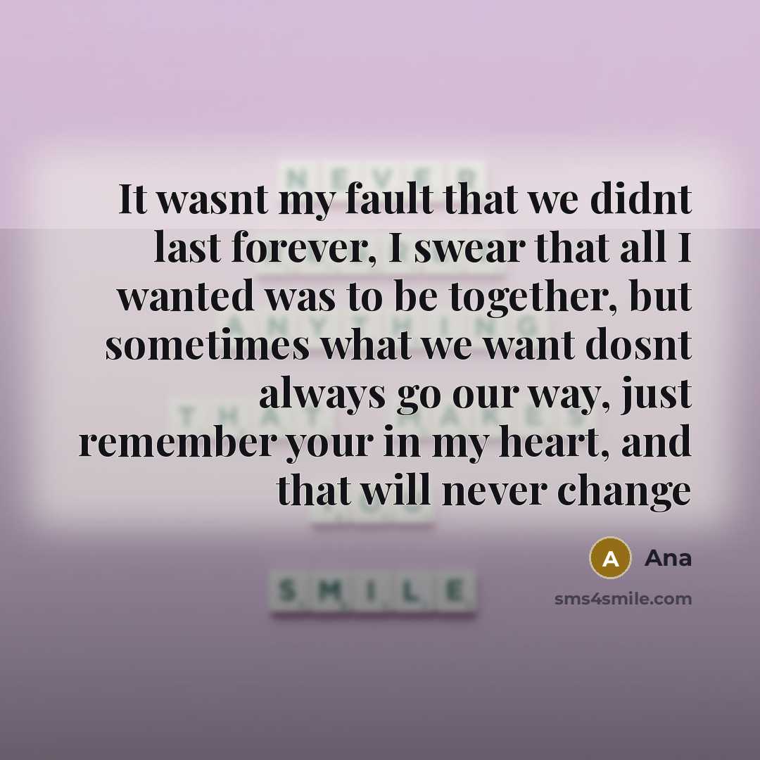 “It wasnt my fault that we didnt last forever, I swear that all I wanted was to be together, but sometimes what we want dosnt always go our way, just remember your in my heart, and that will never change” quote by Ana