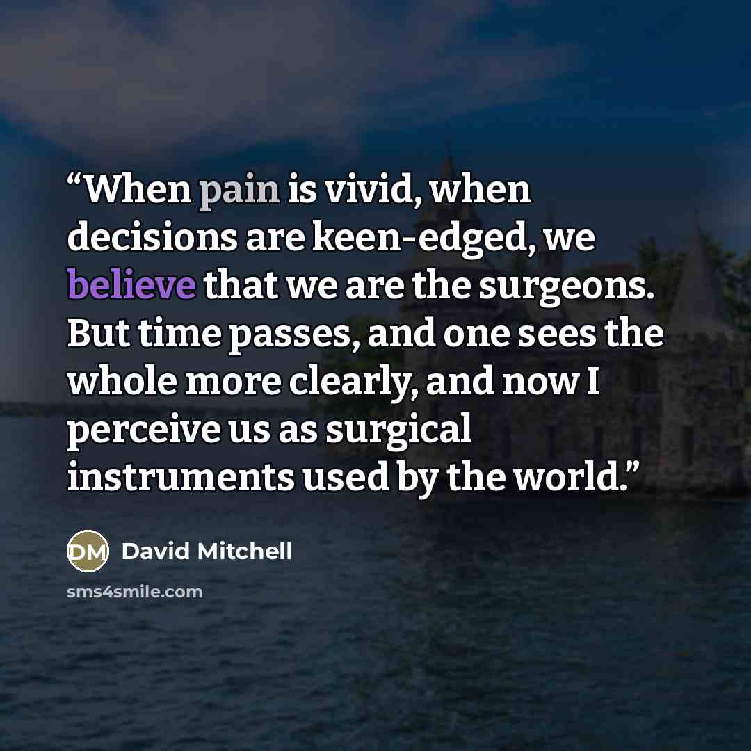 “When pain is vivid, when decisions are keen-edged, we believe that we are the surgeons. But time passes, and one sees the whole more clearly, and now I perceive us as surgical instruments used by the world.” quote by David Mitchell
