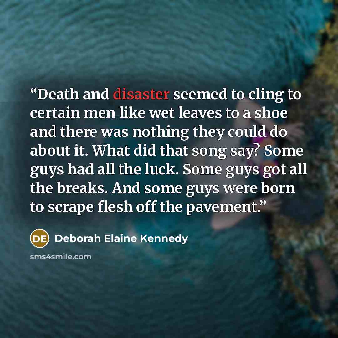 “Death and disaster seemed to cling to certain men like wet leaves to a shoe and there was nothing they could do about it. What did that song say? Some guys had all the luck. Some guys got all the breaks. And some guys were born to scrape flesh off the pavement.” quote by Deborah Elaine Kennedy