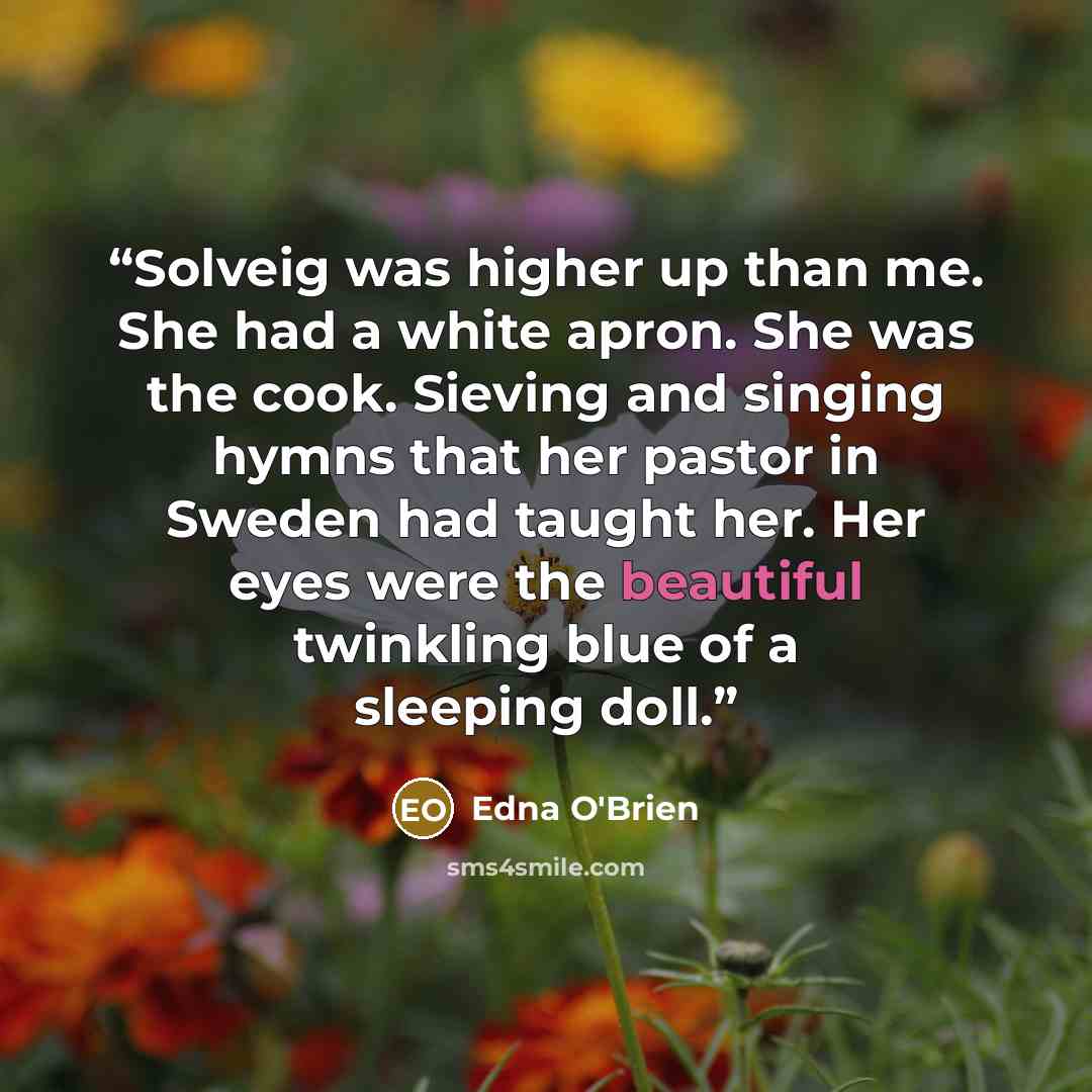 “Solveig was higher up than me. She had a white apron. She was the cook. Sieving and singing hymns that her pastor in Sweden had taught her. Her eyes were the beautiful twinkling blue of a sleeping doll.” quote by Edna O'Brien