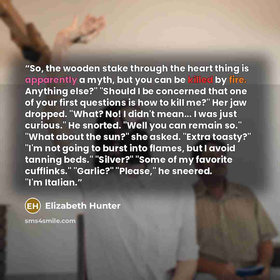 “So, the wooden stake through the heart thing is apparently a myth, but you can be killed by fire. Anything else?" "Should I be concerned that one of your first questions is how to kill me?" Her jaw dropped. "What? No! I didn't mean... I was just curious." He snorted. "Well you can remain so."…” quote by Elizabeth Hunter