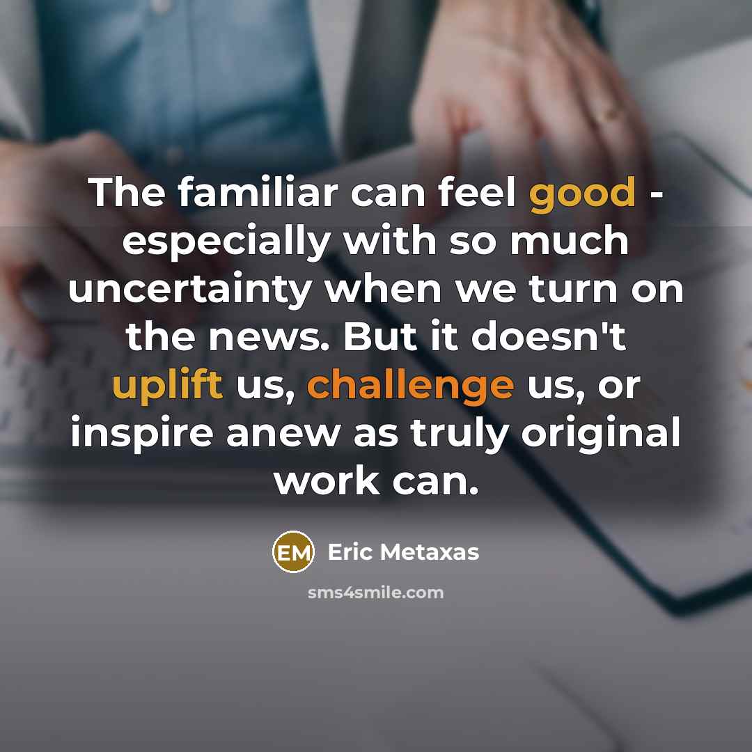 “The familiar can feel good - especially with so much uncertainty when we turn on the news. But it doesn't uplift us, challenge us, or inspire anew as truly original work can.” quote by Eric Metaxas