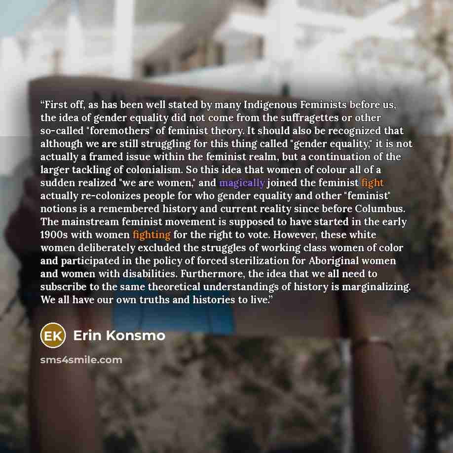 “First off, as has been well stated by many Indigenous Feminists before us, the idea of gender equality did not come from the suffragettes or other so-called "foremothers" of feminist theory. It should also be recognized that although we are still struggling for this thing called "gender equality,"…” quote by Erin Konsmo