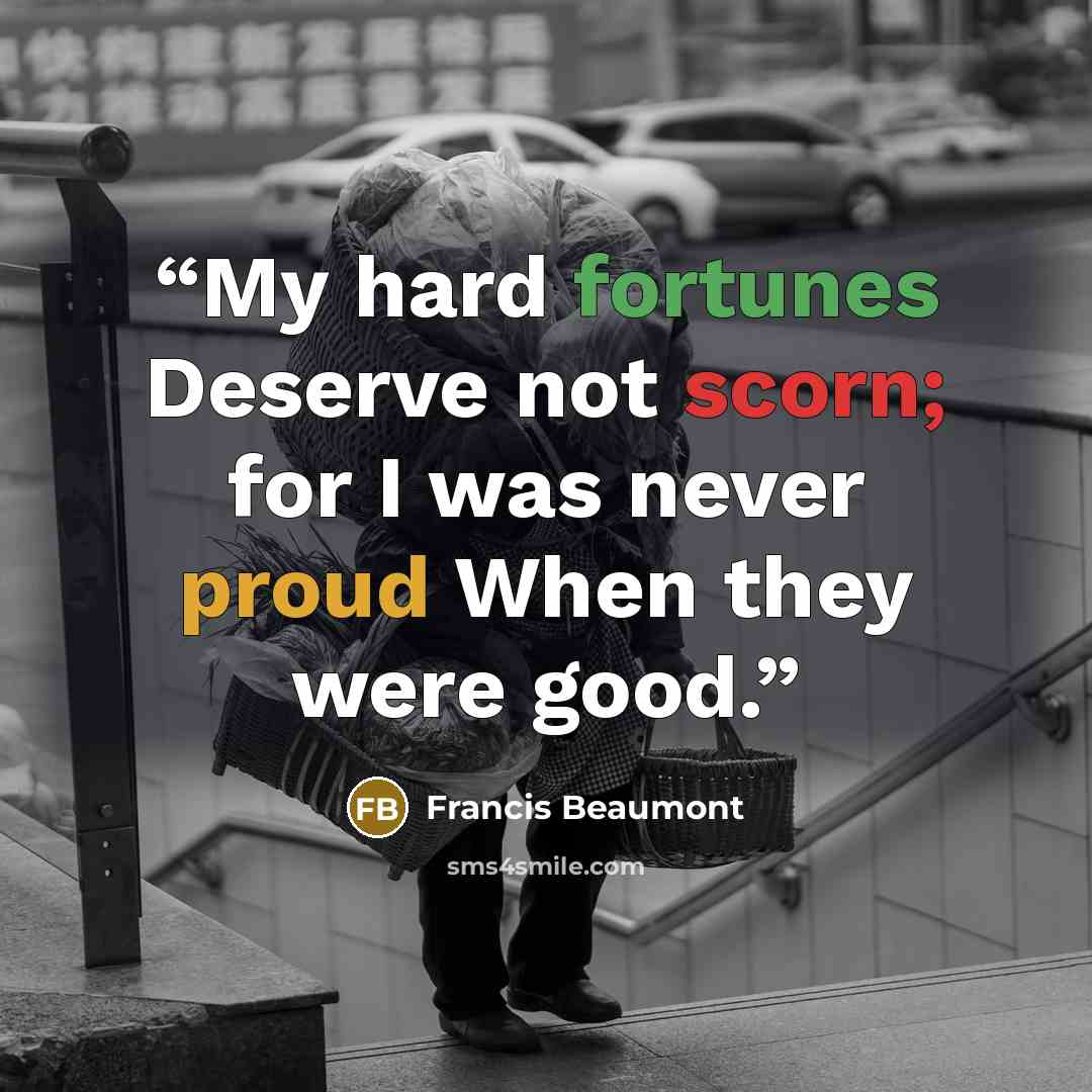 “My hard fortunes Deserve not scorn; for I was never proud When they were good.” quote by Francis Beaumont