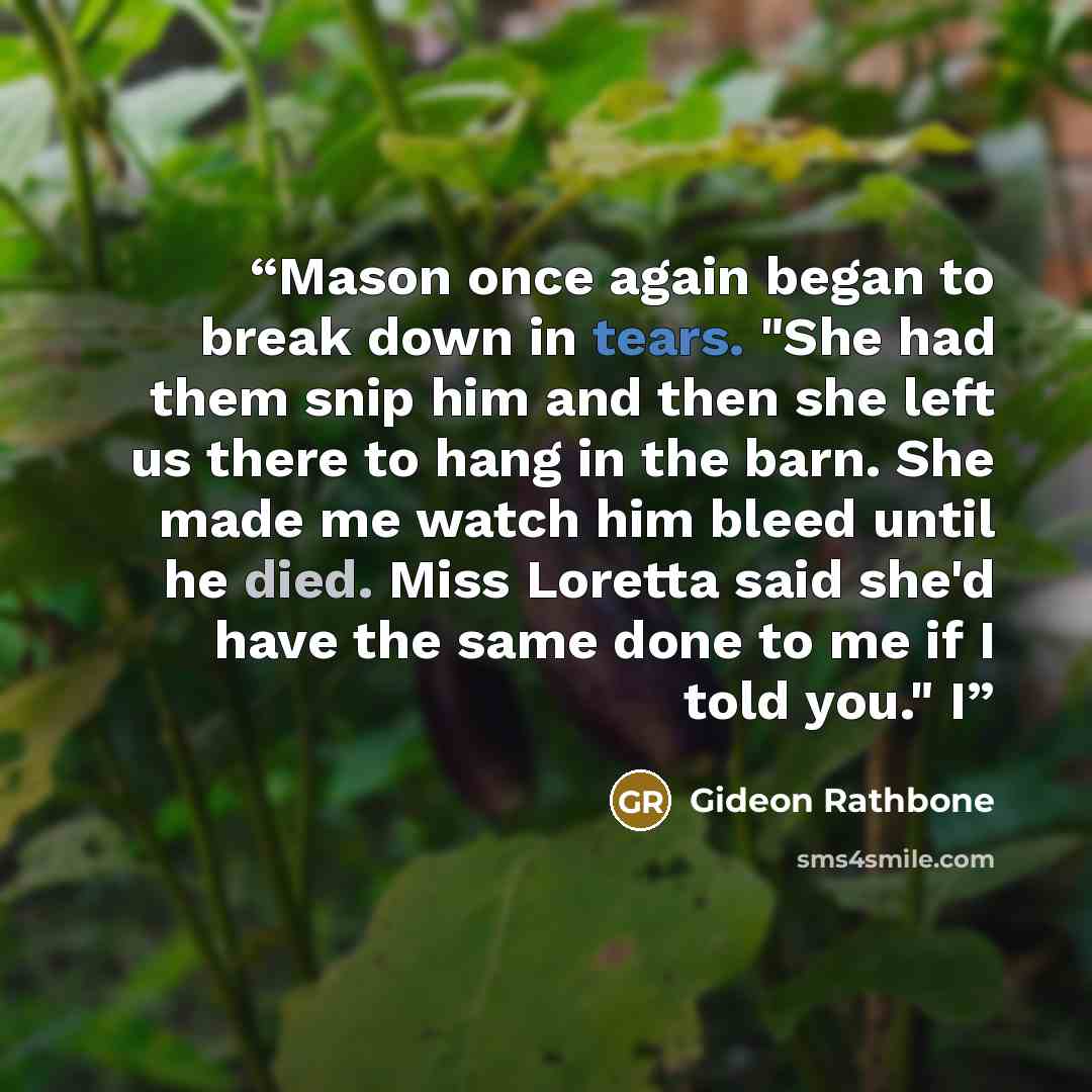 “Mason once again began to break down in tears. "She had them snip him and then she left us there to hang in the barn. She made me watch him bleed until he died. Miss Loretta said she'd have the same done to me if I told you." I” quote by Gideon Rathbone