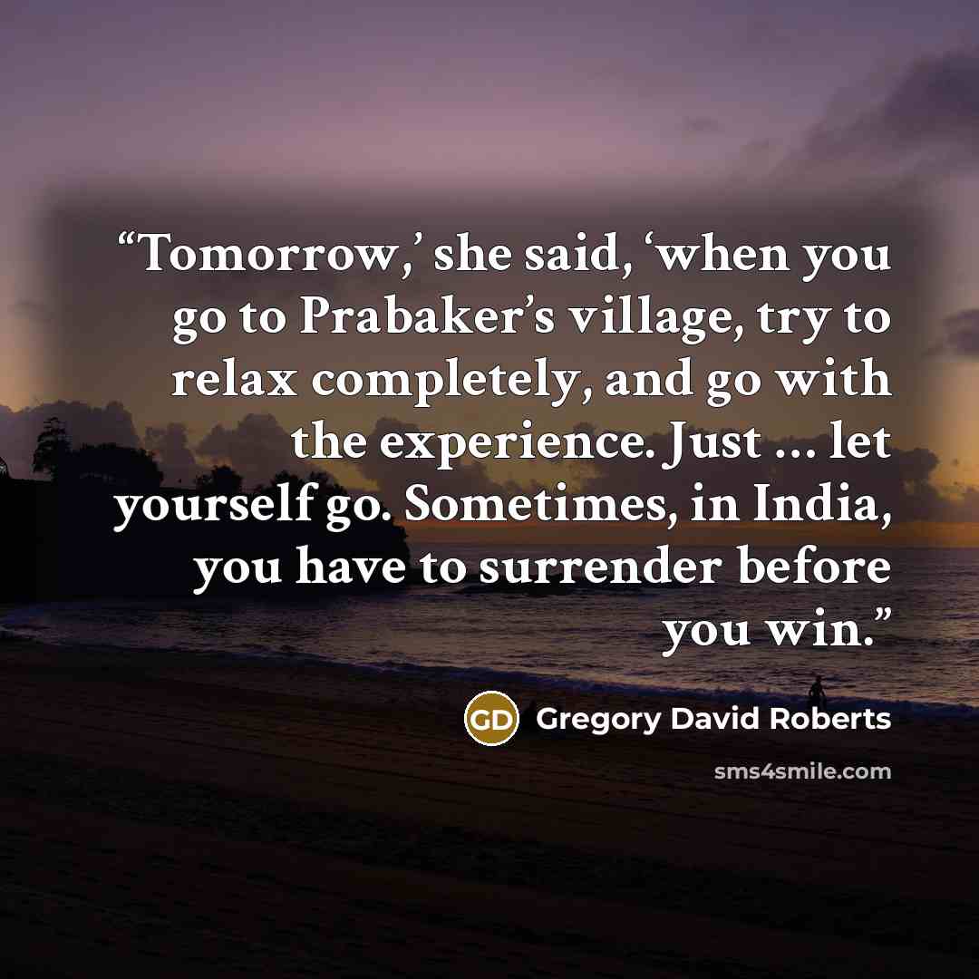 “Tomorrow,’ she said, ‘when you go to Prabaker’s village, try to relax completely, and go with the experience. Just … let yourself go. Sometimes, in India, you have to surrender before you win.” quote by Gregory David Roberts