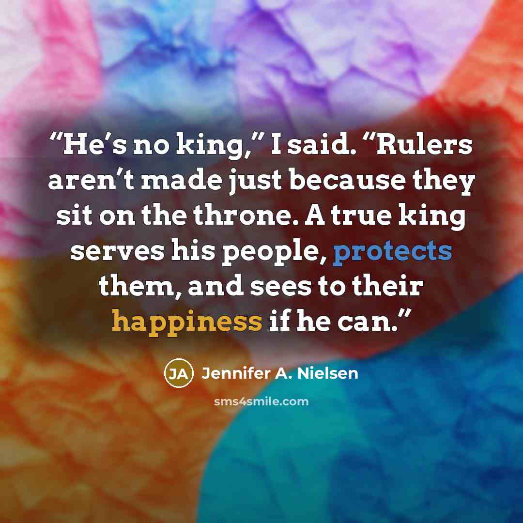 “He’s no king,” I said. “Rulers aren’t made just because they sit on the throne. A true king serves his people, protects them, and sees to their happiness if he can.” quote by Jennifer A. Nielsen