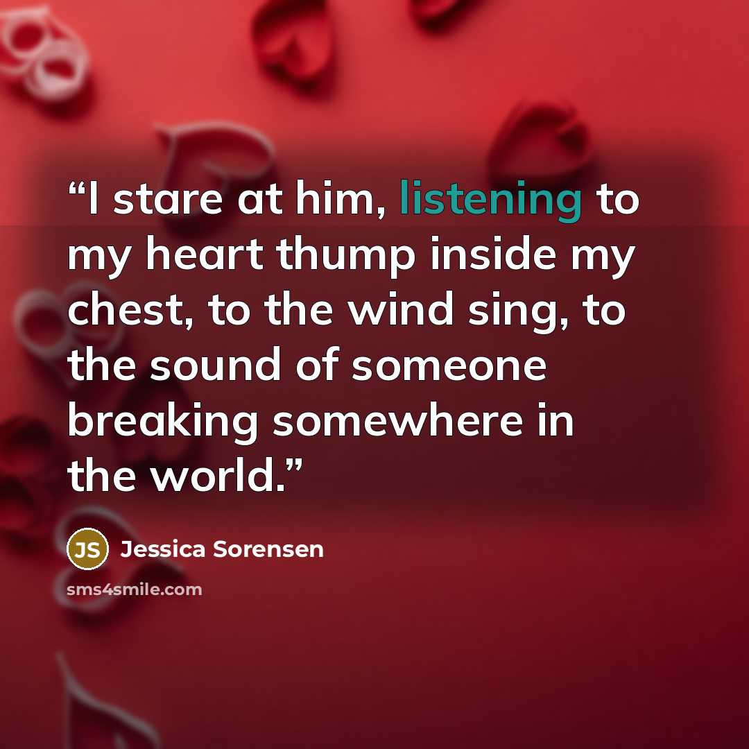 “I stare at him, listening to my heart thump inside my chest, to the wind sing, to the sound of someone breaking somewhere in the world.” quote by Jessica Sorensen