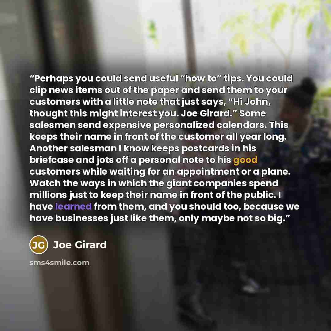 “Perhaps you could send useful “how to” tips. You could clip news items out of the paper and send them to your customers with a little note that just says, “Hi John, thought this might interest you. Joe Girard.” Some salesmen send expensive personalized calendars. This keeps their name in front of…” quote by Joe Girard