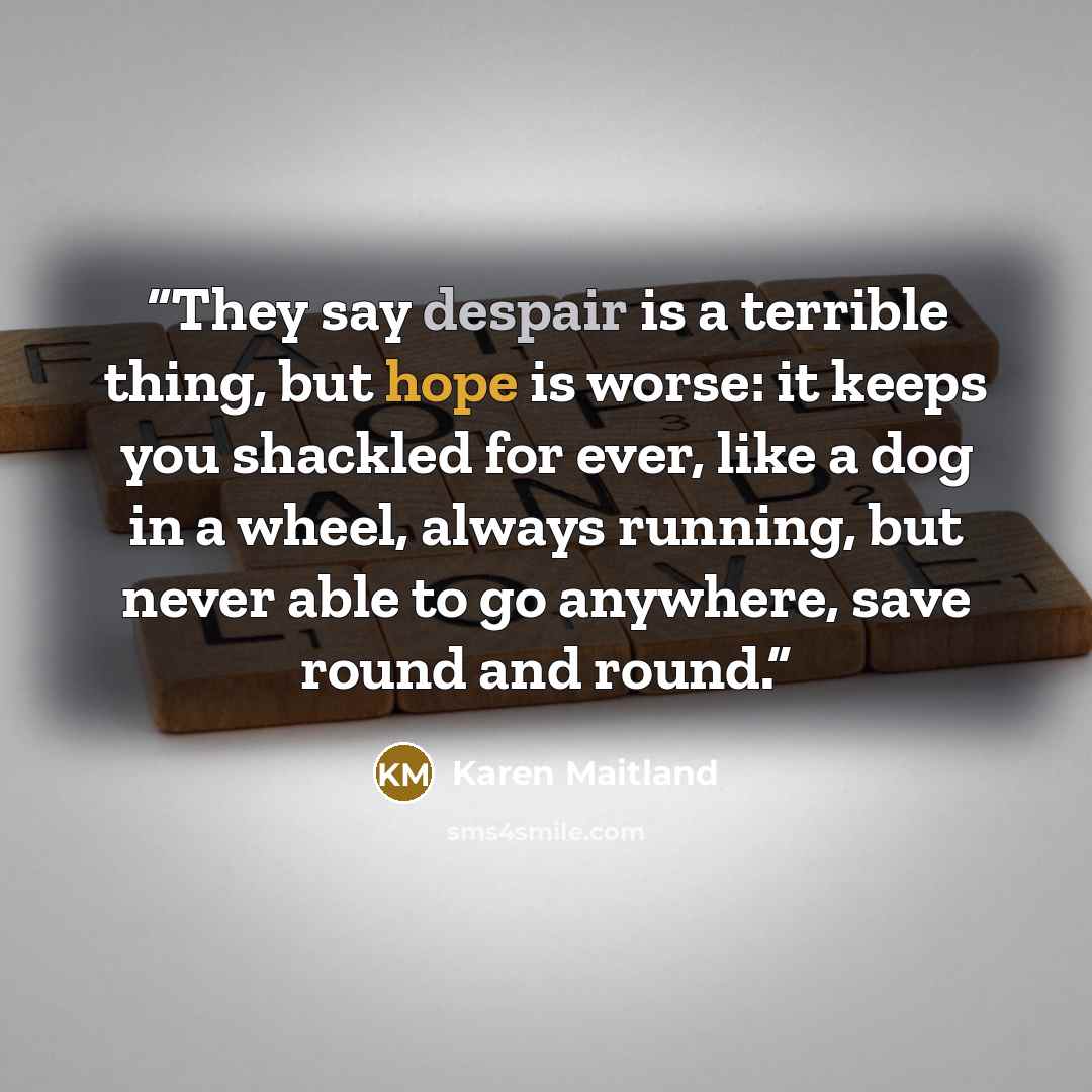 “They say despair is a terrible thing, but hope is worse: it keeps you shackled for ever, like a dog in a wheel, always running, but never able to go anywhere, save round and round.” quote by Karen Maitland