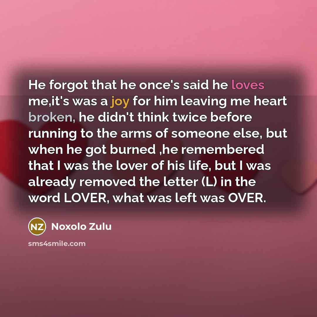 “He forgot that he once's said he loves me,it's was a joy for him leaving me heart broken, he didn't think twice before running to the arms of someone else, but when he got burned ,he remembered that I was the lover of his life, but I was already removed the letter (L) in the word LOVER, what was…” quote by Noxolo Zulu