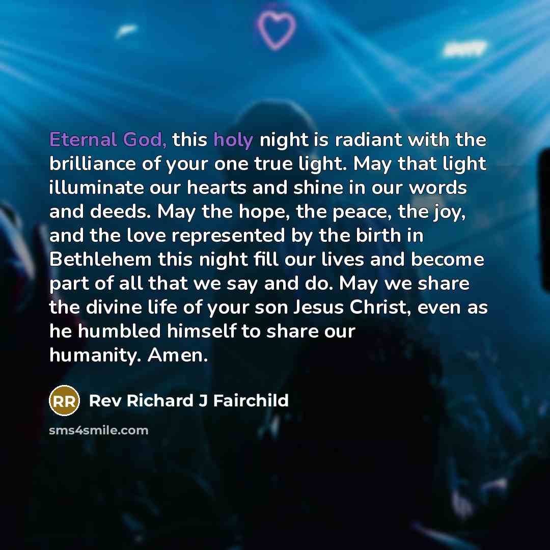 “Eternal God, this holy night is radiant with the brilliance of your one true light. May that light illuminate our hearts and shine in our words and deeds. May the hope, the peace, the joy, and the love represented by the birth in Bethlehem this night fill our lives and become part of all that we…” quote by Rev Richard J Fairchild