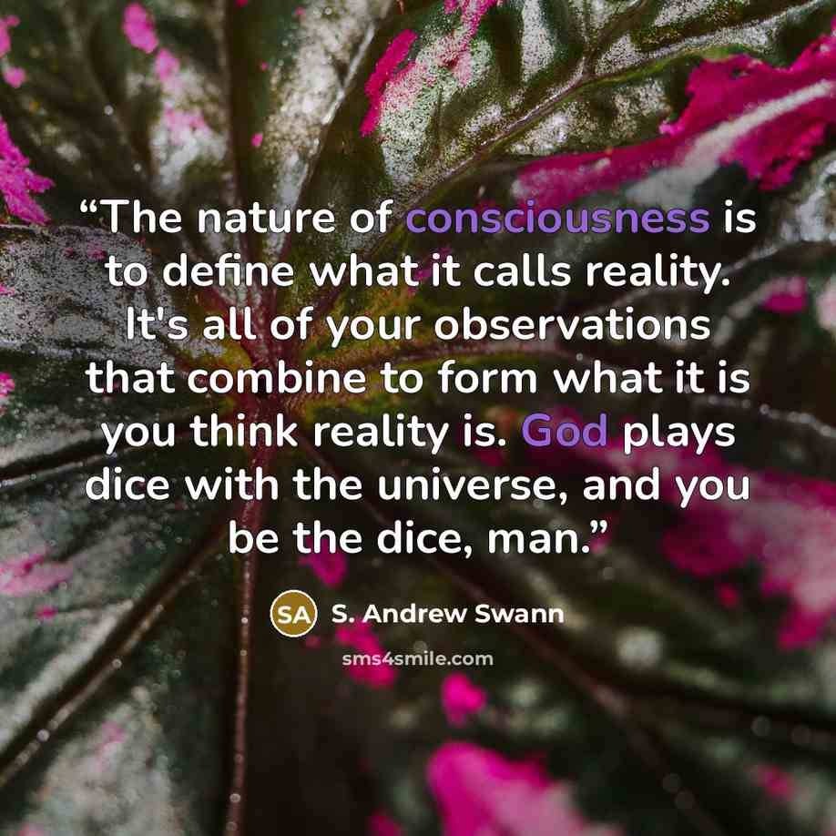 “The nature of consciousness is to define what it calls reality. It's all of your observations that combine to form what it is you think reality is. God plays dice with the universe, and you be the dice, man.” quote by S. Andrew Swann