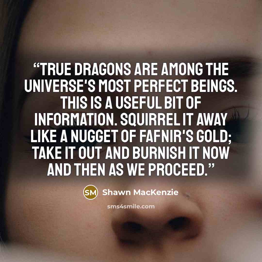 “True Dragons are among the Universe's most perfect beings. This is a useful bit of information. Squirrel it away like a nugget of Fafnir's gold; take it out and burnish it now and then as we proceed.” quote by Shawn MacKENZIE