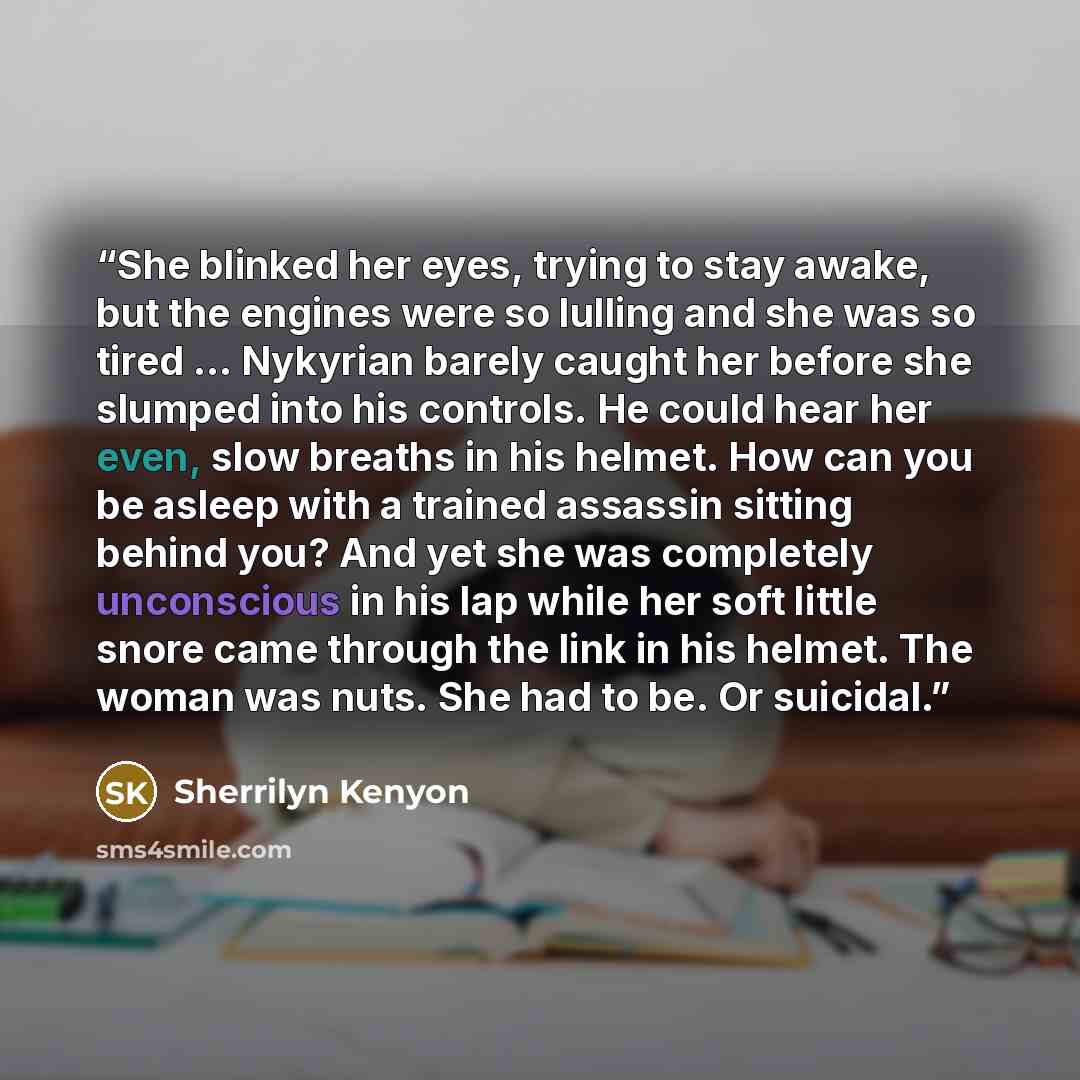 “She blinked her eyes, trying to stay awake, but the engines were so lulling and she was so tired … Nykyrian barely caught her before she slumped into his controls. He could hear her even, slow breaths in his helmet. How can you be asleep with a trained assassin sitting behind you? And yet she was…” quote by Sherrilyn Kenyon