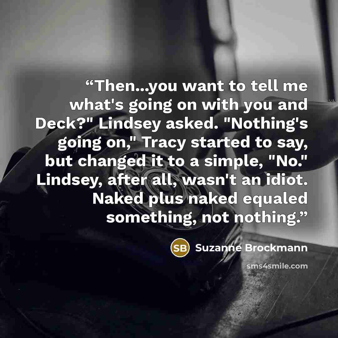 “Then...you want to tell me what's going on with you and Deck?" Lindsey asked. "Nothing's going on," Tracy started to say, but changed it to a simple, "No." Lindsey, after all, wasn't an idiot. Naked plus naked equaled something, not nothing.” quote by Suzanne Brockmann