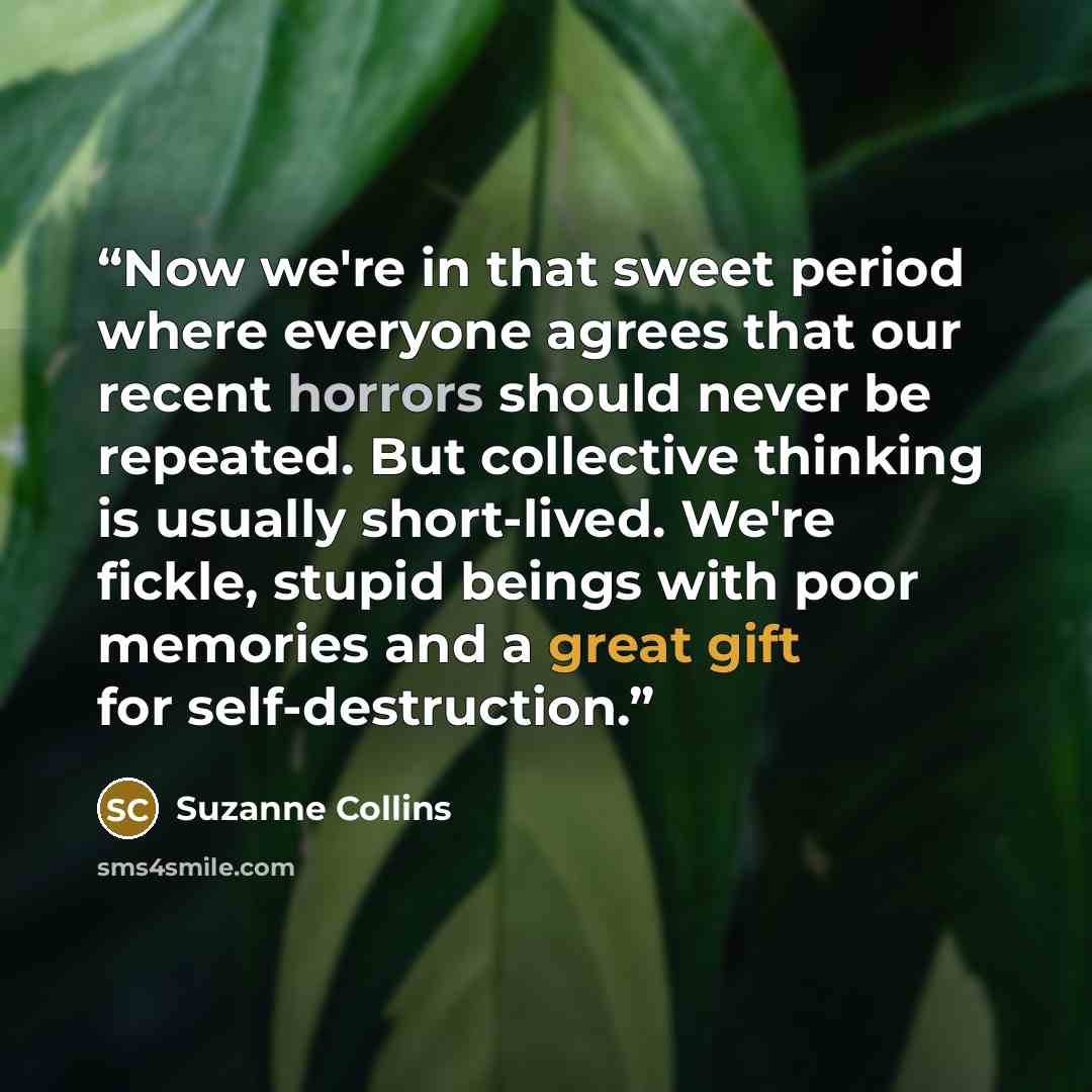“Now we're in that sweet period where everyone agrees that our recent horrors should never be repeated. But collective thinking is usually short-lived. We're fickle, stupid beings with poor memories and a great gift for self-destruction.” quote by Suzanne Collins