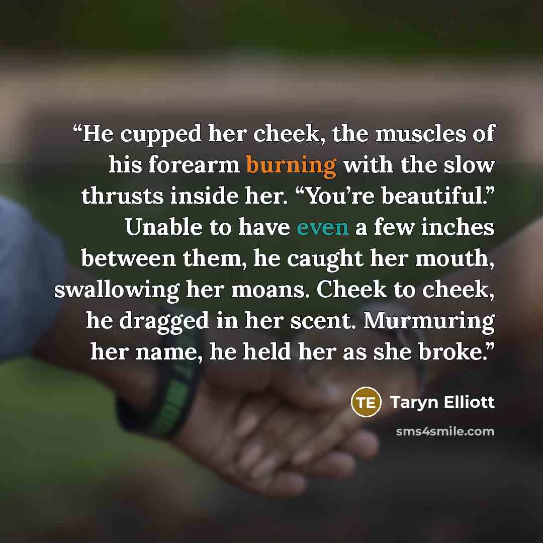 “He cupped her cheek, the muscles of his forearm burning with the slow thrusts inside her. “You’re beautiful.” Unable to have even a few inches between them, he caught her mouth, swallowing her moans. Cheek to cheek, he dragged in her scent. Murmuring her name, he held her as she broke.” quote by Taryn Elliott