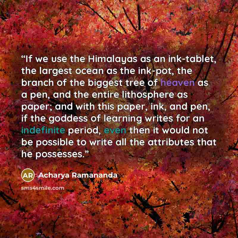 “If we use the Himalayas as an ink-tablet, the largest ocean as the ink-pot, the branch of the biggest tree of heaven as a pen, and the entire lithosphere as paper; and with this paper, ink, and pen, if the goddess of learning writes for an indefinite period, even then it would not be possible to…” quote by Acharya Ramananda