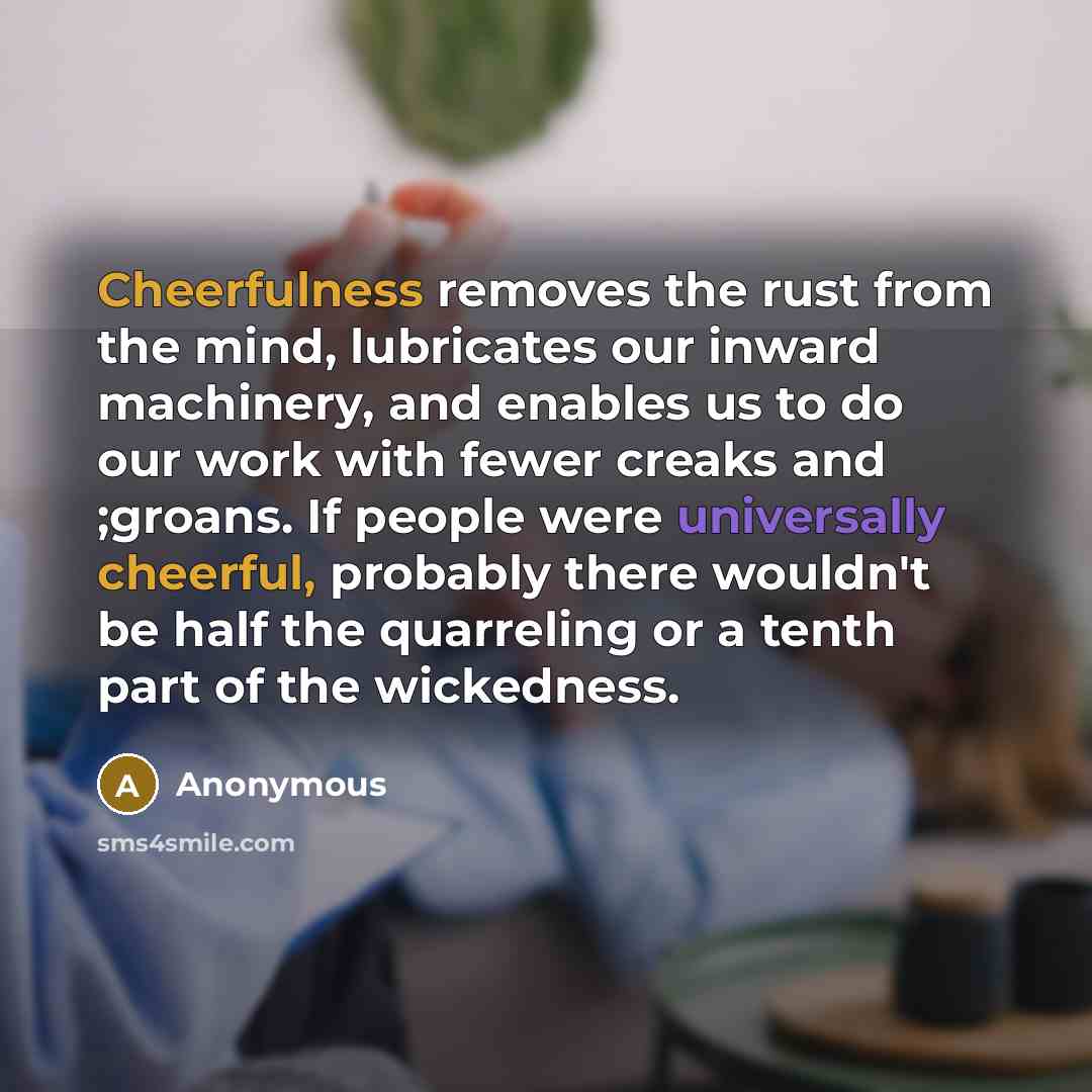 “Cheerfulness removes the rust from the mind, lubricates our inward machinery, and enables us to do our work with fewer creaks and ;groans. If people were universally cheerful, probably there wouldn't be half the quarreling or a tenth part of the wickedness.” quote by Anonymous
